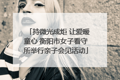 持微光成炬 让爱暖童心 衡阳市女子看守所举行亲子会见活动