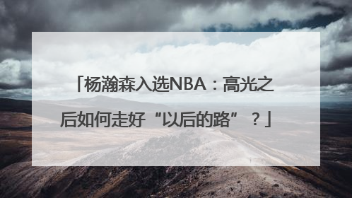 杨瀚森入选NBA：高光之后如何走好“以后的路”？