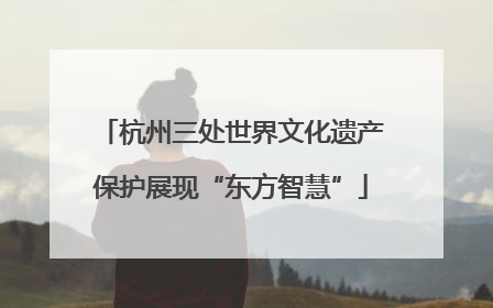 杭州三处世界文化遗产保护展现“东方智慧”