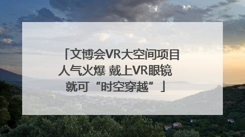 文博会VR大空间项目人气火爆 戴上VR眼镜就可“时空穿越”