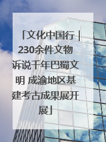 文化中国行｜230余件文物诉说千年巴蜀文明 成渝地区基建考古成果展开展