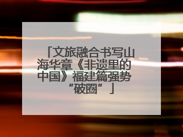 文旅融合书写山海华章《非遗里的中国》福建篇强势“破圈”