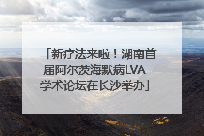 新疗法来啦！湖南首届阿尔茨海默病LVA学术论坛在长沙举办