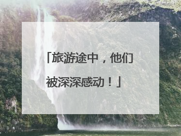 旅游途中，他们被深深感动！