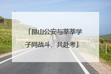 昆山公安与莘莘学子同战斗、共赴考