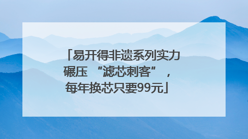 易开得非遗系列实力碾压 “滤芯刺客”，每年换芯只要99元