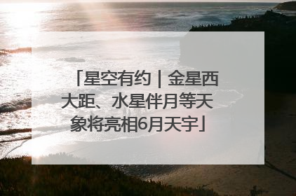星空有约｜金星西大距、水星伴月等天象将亮相6月天宇