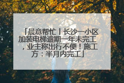 晨意帮忙丨长沙一小区加装电梯逾期一年未完工，业主称出行不便！施工方：半月内完工
