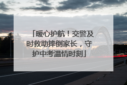 暖心护航！交警及时救助摔倒家长，守护中考温情时刻