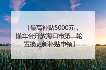 最高补贴5000元，懂车帝开放海口市第二轮置换更新补贴申领