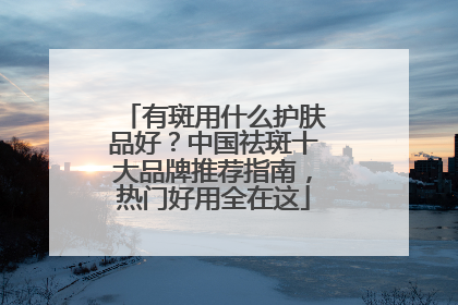 有斑用什么护肤品好？中国祛斑十大品牌推荐指南，热门好用全在这