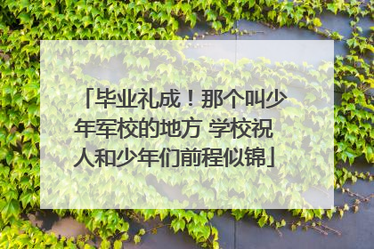 毕业礼成！那个叫少年军校的地方 学校祝人和少年们前程似锦