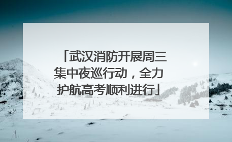 武汉消防开展周三集中夜巡行动，全力护航高考顺利进行
