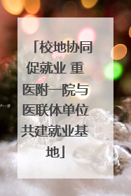 校地协同促就业 重医附一院与医联体单位共建就业基地