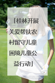 桂林开展关爱帮扶农村留守儿童困境儿童公益行动