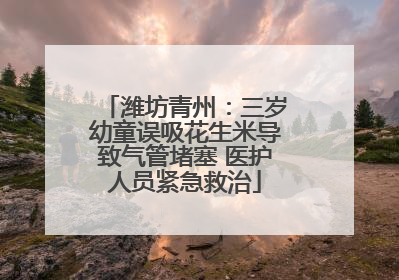 潍坊青州：三岁幼童误吸花生米导致气管堵塞 医护人员紧急救治