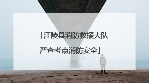 江陵县消防救援大队严查考点消防安全