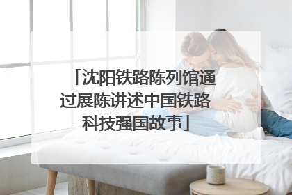 沈阳铁路陈列馆通过展陈讲述中国铁路科技强国故事