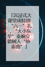 沉浸式大课堂成特别“六一”礼，“大小东华”奏响立德树人“协奏曲”