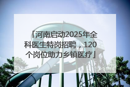 河南启动2025年全科医生特岗招聘，120个岗位助力乡镇医疗