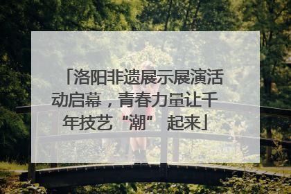 洛阳非遗展示展演活动启幕，青春力量让千年技艺“潮” 起来