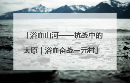 浴血山河——抗战中的太原｜浴血奋战三元村