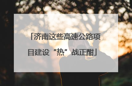 济南这些高速公路项目建设“热”战正酣