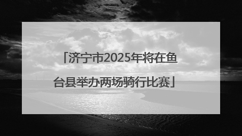 济宁市2025年将在鱼台县举办两场骑行比赛