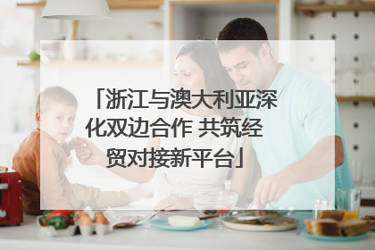 浙江与澳大利亚深化双边合作 共筑经贸对接新平台