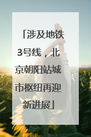 涉及地铁3号线，北京朝阳站城市枢纽再迎新进展