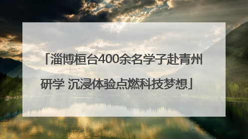 淄博桓台400余名学子赴青州研学 沉浸体验点燃科技梦想