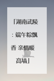 湖南武陵：端午粽飘香 亲情暖高墙