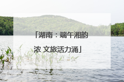 湖南：端午湘韵浓 文旅活力涌