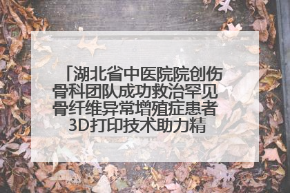 湖北省中医院院创伤骨科团队成功救治罕见骨纤维异常增殖症患者 3D打印技术助力精准矫形手术