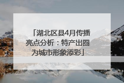 湖北区县4月传播亮点分析：特产出圈为城市形象添彩