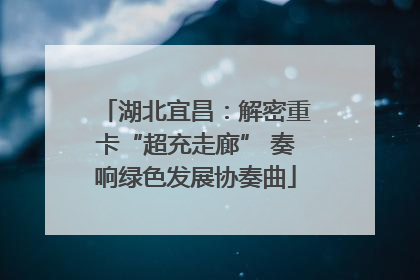 湖北宜昌：解密重卡“超充走廊” 奏响绿色发展协奏曲