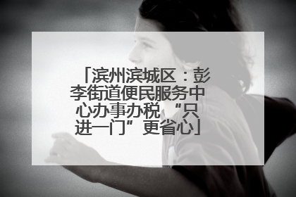 滨州滨城区：彭李街道便民服务中心办事办税 “只进一门”更省心