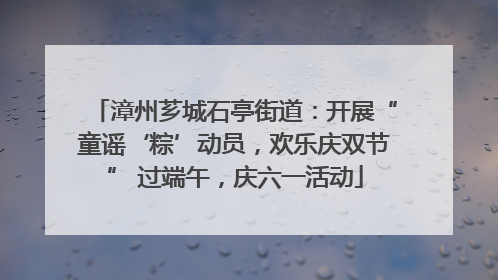 漳州芗城石亭街道：开展“童谣‘粽’动员，欢乐庆双节” 过端午，庆六一活动