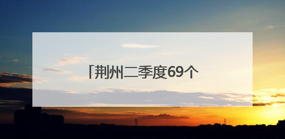 荆州二季度69个重大招商项目引资额1066.5亿元