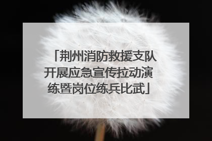 荆州消防救援支队开展应急宣传拉动演练暨岗位练兵比武