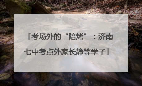 考场外的“陪烤”：济南七中考点外家长静等学子