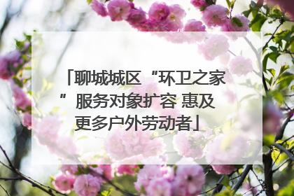 聊城城区“环卫之家”服务对象扩容 惠及更多户外劳动者