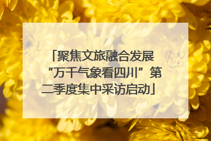 聚焦文旅融合发展 “万千气象看四川”第二季度集中采访启动