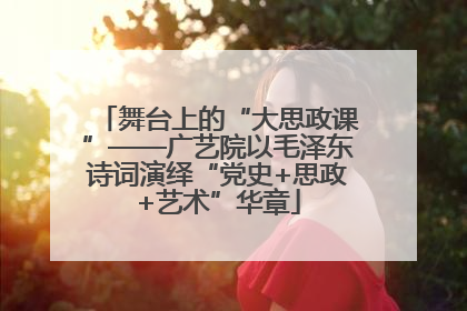舞台上的“大思政课”——广艺院以毛泽东诗词演绎“党史+思政+艺术”华章