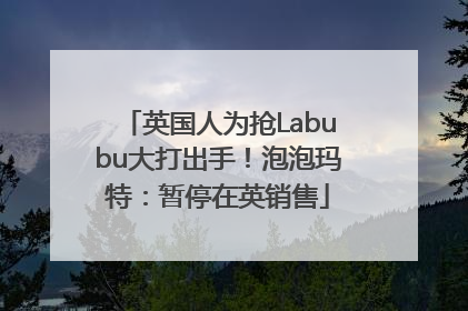 英国人为抢Labubu大打出手！泡泡玛特：暂停在英销售