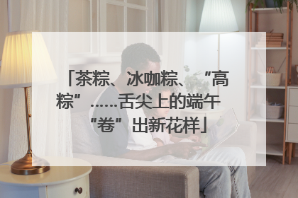 茶粽、冰咖粽、“高粽”……舌尖上的端午“卷”出新花样