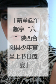 萌童端午 趣享“六一”陕西合阳县少年宫呈上节日盛宴