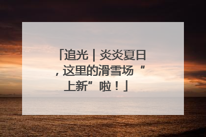 追光｜炎炎夏日，这里的滑雪场“上新”啦！