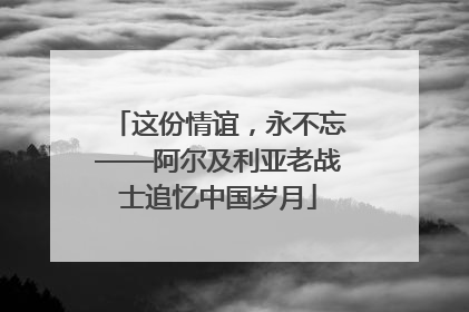 这份情谊，永不忘——阿尔及利亚老战士追忆中国岁月