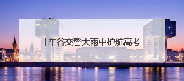 车谷交警大雨中护航高考，暖心服务获家长点赞